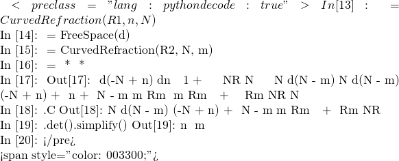 ，從下面計算 <pre class="lang:python decode:true">In [13]: 角膜前緣 = CurvedRefraction(R1, n, N)  In [14]: 角膜厚度 = FreeSpace(d)  In [15]: 角膜後緣 = CurvedRefraction(R2, N, m)  In [16]: 角膜 = 角膜後緣 * 角膜厚度 * 角膜前緣  In [17]: 角膜 Out[17]:  ⎡             d⋅(-N + n)                  d⋅n       ⎤ ⎢         1 + ──────────                  ───       ⎥ ⎢                N⋅R₁                      N        ⎥ ⎢                                                   ⎥ ⎢                 ⎛N   d⋅(N - m)⎞    ⎛N   d⋅(N - m)⎞⎥ ⎢        (-N + n)⋅⎜─ + ─────────⎟  n⋅⎜─ + ─────────⎟⎥ ⎢N - m            ⎝m      R₂⋅m  ⎠    ⎝m      R₂⋅m  ⎠⎥ ⎢───── + ────────────────────────  ─────────────────⎥ ⎣ R₂⋅m             N⋅R₁                    N        ⎦  In [18]: 角膜.C Out[18]:                   ⎛N   d⋅(N - m)⎞         (-N + n)⋅⎜─ + ─────────⎟ N - m            ⎝m      R₂⋅m  ⎠ ───── + ────────────────────────  R₂⋅m             N⋅R₁            In [19]: 角膜.det().simplify() Out[19]:  n ─ m  In [20]:  </pre>    <span style="color: #003300;">可知在此環境中角膜之行列式不等於