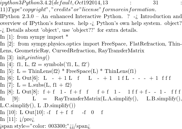 ipython3 Python 3.4.2 (default, Oct 19 2014, 13:31:11)  Type "copyright", "credits" or "license" for more information.  IPython 2.3.0 -- An enhanced Interactive Python. ?         -> Introduction and overview of IPython's features. %quickref -> Quick reference. help      -> Python's own help system. object?   -> Details about 'object', use 'object??' for extra details.  In [1]: from sympy import *  In [2]: from sympy.physics.optics import FreeSpace, FlatRefraction, ThinLens, GeometricRay, CurvedRefraction, RayTransferMatrix  In [3]: init_printing()  In [4]: f1, L, f2 = symbols('f1, L, f2')  In [5]: 相距L之兩薄透鏡組合 = ThinLens(f2) * FreeSpace(L) * ThinLens(f1)  In [6]: 相距L之兩薄透鏡組合 Out[6]:  ⎡     L                   ⎤ ⎢   - ── + 1         L    ⎥ ⎢     f₁                  ⎥ ⎢                         ⎥ ⎢         L               ⎥ ⎢       - ── + 1          ⎥ ⎢  1      f₂        L     ⎥ ⎢- ── - ────────  - ── + 1⎥ ⎣  f₂      f₁       f₂    ⎦  In [7]: 相距L之兩薄透鏡組合 = 相距L之兩薄透鏡組合.subs(L, f1 + f2)  In [8]: 相距L之兩薄透鏡組合 Out[8]:  ⎡       f₁ + f₂                 ⎤ ⎢   1 - ───────        f₁ + f₂  ⎥ ⎢          f₁                   ⎥ ⎢                               ⎥ ⎢           f₁ + f₂             ⎥ ⎢       1 - ───────             ⎥ ⎢  1           f₂        f₁ + f₂⎥ ⎢- ── - ───────────  1 - ───────⎥ ⎣  f₂        f₁             f₂  ⎦  In [9]: 相距L之兩薄透鏡組合 = RayTransferMatrix(相距L之兩薄透鏡組合.A.simplify(), 相距L之兩薄透鏡組合.B.simplify(), 相距L之兩薄透鏡組合.C.simplify(), 相距L之兩 薄透鏡組合.D.simplify())  In [10]: 相距L之兩薄透鏡組合 Out[10]:  ⎡-f₂          ⎤ ⎢────  f₁ + f₂⎥ ⎢ f₁          ⎥ ⎢             ⎥ ⎢       -f₁   ⎥ ⎢ 0     ────  ⎥ ⎣        f₂   ⎦  In [11]:  </pre>    <span style="color: #003300;">，探索其形式實質乎？？</span>