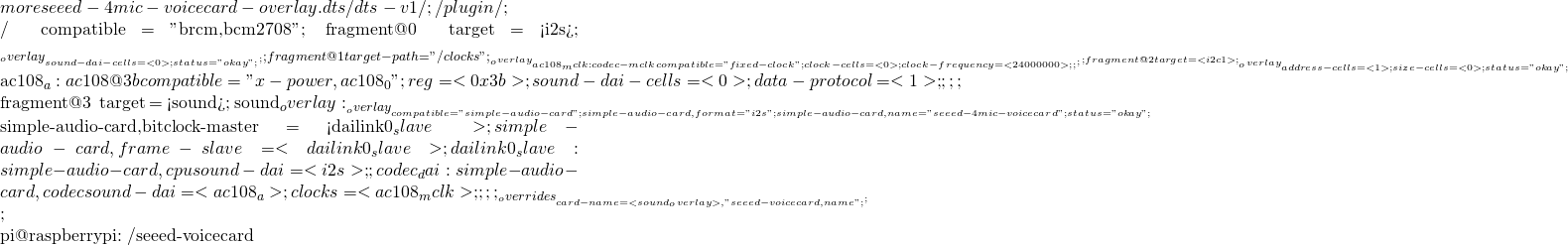 more seeed-4mic-voicecard-overlay.dts  /dts-v1/; /plugin/;  / {     compatible = "brcm,bcm2708"; 	fragment@0 { 		target = <&i2s>; 		__overlay__ { 			#sound-dai-cells = <0>; 			status = "okay";         	}; 	};     fragment@1 {         target-path = "/clocks";         __overlay__ {             ac108_mclk: codec-mclk {                 compatible = "fixed-clock";                 #clock-cells = <0>;                 clock-frequency = <24000000>;             };           };     };     fragment@2 { 		target = <&i2c1>; 		__overlay__ { 			#address-cells = <1>; 			#size-cells = <0>; 			status = "okay";  			ac108_a: ac108@3b{ 				compatible = "x-power,ac108_0"; 				reg = <0x3b>; 				#sound-dai-cells = <0>;                 data-protocol = <1>; 			}; 		};     };        fragment@3 {         target = <&sound>;         sound_overlay: __overlay__ {                 compatible = "simple-audio-card";                 simple-audio-card,format = "i2s";                 simple-audio-card,name = "seeed-4mic-voicecard";                  status = "okay";                                  simple-audio-card,bitclock-master = <&dailink0_slave>;                 simple-audio-card,frame-slave = <&dailink0_slave>;                                dailink0_slave: simple-audio-card,cpu {                     sound-dai = <&i2s>;                 };                 codec_dai: simple-audio-card,codec {                     sound-dai = <&ac108_a>;                     clocks =  <&ac108_mclk>;                 };         };     };     __overrides__ {         card-name = <&sound_overlay>,"seeed-voicecard,name";     };           };  pi@raspberrypi:~/seeed-voicecard
