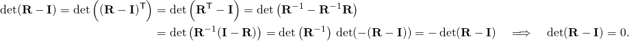 \displaystyle {\begin{aligned}\det(\mathbf {R} -\mathbf {I} )=\det \left((\mathbf {R} -\mathbf {I} )^{\mathsf {T}}\right)&=\det \left(\mathbf {R} ^{\mathsf {T}}-\mathbf {I} \right)=\det \left(\mathbf {R} ^{-1}-\mathbf {R} ^{-1}\mathbf {R} \right)\\&=\det \left(\mathbf {R} ^{-1}(\mathbf {I} -\mathbf {R} )\right)=\det \left(\mathbf {R} ^{-1}\right)\,\det(-(\mathbf {R} -\mathbf {I} ))=-\det(\mathbf {R} -\mathbf {I} )\quad \Longrightarrow \quad \det(\mathbf {R} -\mathbf {I} )=0.\end{aligned}}