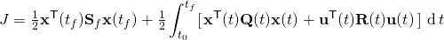 \displaystyle J={\tfrac {1}{2}}\mathbf {x} ^{\mathsf {T}}(t_{f})\mathbf {S} _{f}\mathbf {x} (t_{f})+{\tfrac {1}{2}}\int _{t_{0}}^{t_{f}}[\,\mathbf {x} ^{\mathsf {T}}(t)\mathbf {Q} (t)\mathbf {x} (t)+\mathbf {u} ^{\mathsf {T}}(t)\mathbf {R} (t)\mathbf {u} (t)\,]\,\operatorname {d} t