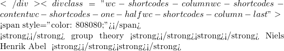 </div><div class="wc-shortcodes-column wc-shortcodes-content wc-shortcodes-one-half wc-shortcodes-column-last ">  <span style="color: #808080;">概念的由來並非是無根之木突然結果，自有歷史的淵源，比較像鐵樹開花，基礎之因和境遇之緣的偶遇，彷彿一道閃光劃破天際，於是人們就知道了雷聲不遠的了。</span>  在『<strong>群論</strong>』 group theory 的歷史上，兩位重要的興起者，或許因為不同的環境因素，都發生不幸的早夭事件。其一是<strong>挪威</strong>數學家<strong>尼爾斯‧亨利克‧阿貝爾</strong> Niels Henrik Abel 生於一八零二年，一八二五年得到政府之資助，始得遊學柏林和巴黎。由於生前不得志，現實裡一直無法獲得教席而能專心的研究，最終在一八二九年，因肺結核在 挪威的弗魯蘭病世。就在死後兩天，家中收到了來自柏林的聘書。阿貝爾他以證明五次方程式『<strong>不可能</strong>』用『<strong>多次方根形式</strong>』