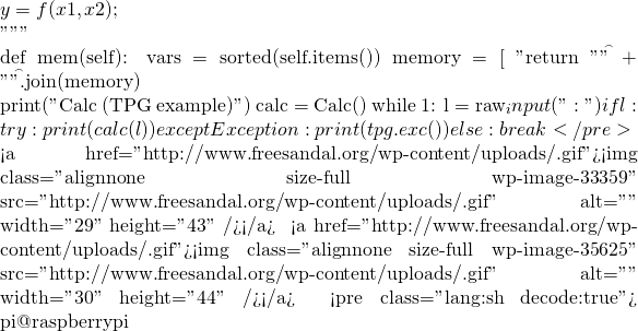 y = f(x1,x2)         ;      """      def mem(self):         vars = sorted(self.items())         memory = [ "%s = %s"%(var, val) for (var, val) in vars ]         return "\n\t" + "\n\t".join(memory)  print("Calc (TPG example)") calc = Calc() while 1:     l = raw_input("\n:")     if l:         try:             print(calc(l))         except Exception:             print(tpg.exc())     else:         break </pre>    <a href="http://www.freesandal.org/wp-content/uploads/牛.gif"><img class="alignnone size-full wp-image-33359" src="http://www.freesandal.org/wp-content/uploads/牛.gif" alt="牛" width="29" height="43" /></a>  牛刀小試一番，沒料到這第一刀 <a href="http://www.freesandal.org/wp-content/uploads/初.gif"><img class="alignnone size-full wp-image-35625" src="http://www.freesandal.org/wp-content/uploads/初.gif" alt="初" width="30" height="44" /></a> 初裁，竟然就順遂︰☺ <pre class="lang:sh decode:true"># pi@raspberrypi ~