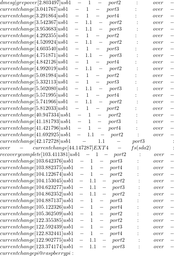 dmesg | grep over [    2.803497] usb 1-1-port2: over-current change [    3.041767] usb 1-1-port3: over-current change [    3.291864] usb 1-1-port4: over-current change [    3.542367] usb 1-1.1-port2: over-current change [    3.953683] usb 1-1.1-port3: over-current change [    4.292355] usb 1-1-port2: over-current change [    4.520924] usb 1-1.1-port2: over-current change [    4.603540] usb 1-1-port3: over-current change [    4.751871] usb 1-1.1-port3: over-current change [    4.842126] usb 1-1-port4: over-current change [    4.992019] usb 1-1.1-port2: over-current change [    5.081984] usb 1-1-port2: over-current change [    5.332113] usb 1-1-port3: over-current change [    5.502080] usb 1-1.1-port3: over-current change [    5.571995] usb 1-1-port4: over-current change [    5.741966] usb 1-1.1-port2: over-current change [    5.812033] usb 1-1-port2: over-current change [   40.947334] usb 1-1-port2: over-current change [   41.181793] usb 1-1-port3: over-current change [   41.421796] usb 1-1-port4: over-current change [   41.692925] usb 1-1.1-port2: over-current change [   42.172728] usb 1-1.1-port3: over-current change [   44.147287] EXT4-fs (sda2): recovery complete [  103.411381] usb 1-1-port2: over-current change [  103.642376] usb 1-1-port3: over-current change [  103.882375] usb 1-1-port4: over-current change [  104.122674] usb 1-1-port2: over-current change [  104.153045] usb 1-1.1-port2: over-current change [  104.623277] usb 1-1.1-port3: over-current change [  104.862352] usb 1-1.1-port2: over-current change [  104.887137] usb 1-1-port3: over-current change [  105.122326] usb 1-1-port4: over-current change [  105.362509] usb 1-1-port2: over-current change [  122.355385] usb 1-1-port2: over-current change [  122.592439] usb 1-1-port3: over-current change [  122.832441] usb 1-1-port4: over-current change [  122.902775] usb 1-1.1-port2: over-current change [  123.374174] usb 1-1.1-port3: over-current change pi@raspberrypi:~
