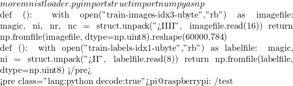 more mnistloader.py  import struct import numpy as np  def 載入訓練資料():     with open("train-images-idx3-ubyte","rb") as imagefile:         magic, ni, nr, nc = struct.unpack(">IIII", imagefile.read(16))         return np.fromfile(imagefile, dtype=np.uint8).reshape(60000,784)  def 載入訓練標籤():     with open("train-labels-idx1-ubyte","rb") as labelfile:         magic, ni =  struct.unpack(">II", labelfile.read(8))         return np.fromfile(labelfile, dtype=np.uint8) </pre>   <pre class="lang:python decode:true">pi@raspberrypi:~/test