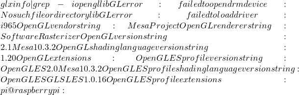 glxinfo | grep -i opengl libGL error: failed to open drm device: No such file or directory libGL error: failed to load driver: i965 OpenGL vendor string: Mesa Project OpenGL renderer string: Software Rasterizer OpenGL version string: 2.1 Mesa 10.3.2 OpenGL shading language version string: 1.20 OpenGL extensions: OpenGL ES profile version string: OpenGL ES 2.0 Mesa 10.3.2 OpenGL ES profile shading language version string: OpenGL ES GLSL ES 1.0.16 OpenGL ES profile extensions: pi@raspberrypi:~