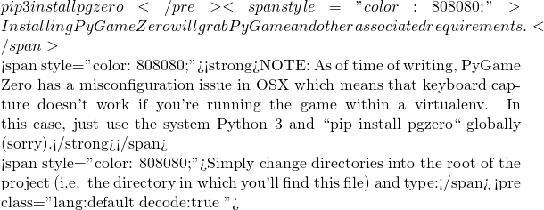 pip3 install pgzero</pre> <span style="color: #808080;">Installing PyGame Zero will grab PyGame and other associated requirements.</span>  <span style="color: #808080;"><strong>NOTE: As of time of writing, PyGame Zero has a misconfiguration issue in OSX which means that keyboard capture doesn't work if you're running the game within a virtualenv. In this case, just use the system Python 3 and ``pip install pgzero`` globally (sorry).</strong></span>  <span style="color: #808080;">Simply change directories into the root of the project (i.e. the directory in which you'll find this file) and type:</span> <pre class="lang:default decode:true ">