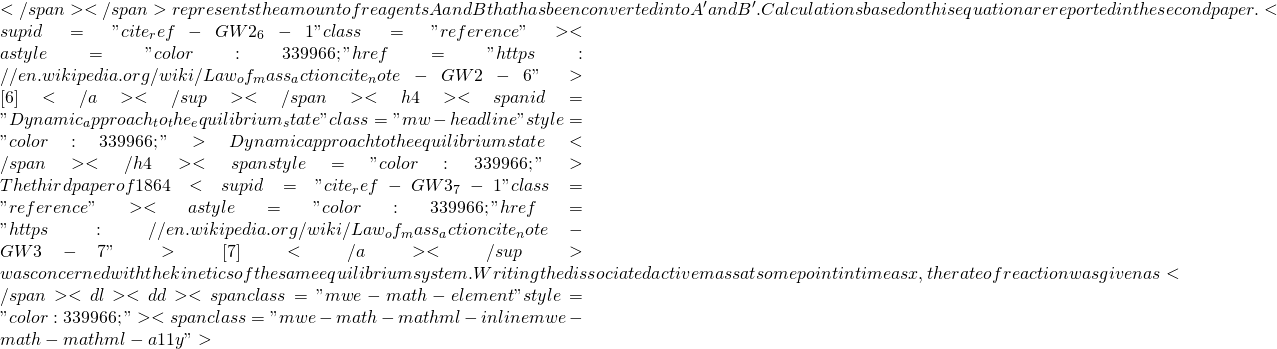 </span></span>represents the amount of reagents A and B that has been converted into A' and B'. Calculations based on this equation are reported in the second paper.<sup id="cite_ref-GW2_6-1" class="reference"><a style="color: #339966;" href="https://en.wikipedia.org/wiki/Law_of_mass_action#cite_note-GW2-6">[6]</a></sup></span> <h4><span id="Dynamic_approach_to_the_equilibrium_state" class="mw-headline" style="color: #339966;">Dynamic approach to the equilibrium state</span></h4> <span style="color: #339966;">The third paper of 1864<sup id="cite_ref-GW3_7-1" class="reference"><a style="color: #339966;" href="https://en.wikipedia.org/wiki/Law_of_mass_action#cite_note-GW3-7">[7]</a></sup> was concerned with the kinetics of the same equilibrium system. Writing the dissociated active mass at some point in time as x, the rate of reaction was given as</span> <dl>  	<dd><span class="mwe-math-element" style="color: #339966;"><span class="mwe-math-mathml-inline mwe-math-mathml-a11y">